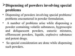 Dispensing of powders involving special
problems
• Dispensing of powders involving special problems/
problems encountered in powder formulation.
• A number of problems arise while dispensing a
powder containing volatile substances, hygroscopic
and deliquescent powders, eutectic mixtures,
efflorescent powders, liquids, explosive substance
and potent drugs.
• So special consideration are done while dispensing
such powders.
 