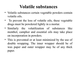 Volatile substances
• Volatile substances certain vegetable powders contain
volatile oils.
• To prevent the loss of volatile oils, these vegetable
drugs must be powdered lightly in a mortar.
• Similarly the volatilization of substances like
menthol, camphor and essential oils may take place
on incorporation in powders.
• This is prevented or at least minimized by the use of
double wrapping. The inner wrapper should be of
wax paper and outer wrapper may be of any thick
paper.
 