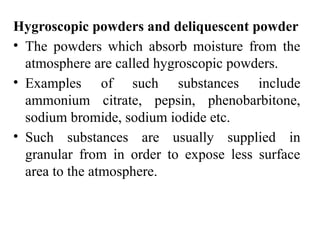 Hygroscopic powders and deliquescent powder
• The powders which absorb moisture from the
atmosphere are called hygroscopic powders.
• Examples of such substances include
ammonium citrate, pepsin, phenobarbitone,
sodium bromide, sodium iodide etc.
• Such substances are usually supplied in
granular from in order to expose less surface
area to the atmosphere.
 