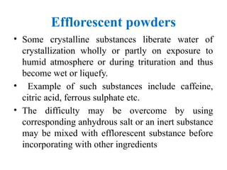 Efflorescent powders
• Some crystalline substances liberate water of
crystallization wholly or partly on exposure to
humid atmosphere or during trituration and thus
become wet or liquefy.
• Example of such substances include caffeine,
citric acid, ferrous sulphate etc.
• The difficulty may be overcome by using
corresponding anhydrous salt or an inert substance
may be mixed with efflorescent substance before
incorporating with other ingredients
 