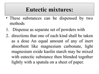 Eutectic mixtures:
• These substances can be dispensed by two
methods
1. Dispense as separate set of powders with
2. directions that one of each kind shall be taken
as a dose An equal amount of any of inert
absorbent like magnesium carbonate, light
magnesium oxide kaolin starch may be mixed
with eutectic substance then blended together
lightly with a spatula on a sheet of paper.
 