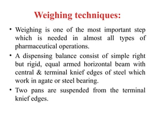Weighing techniques:
• Weighing is one of the most important step
which is needed in almost all types of
pharmaceutical operations.
• A dispensing balance consist of simple right
but rigid, equal armed horizontal beam with
central & terminal knief edges of steel which
work in agate or steel bearing.
• Two pans are suspended from the terminal
knief edges.
 