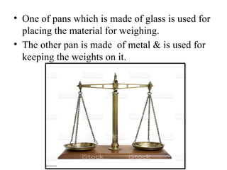 • One of pans which is made of glass is used for
placing the material for weighing.
• The other pan is made of metal & is used for
keeping the weights on it.
 