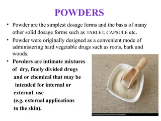 POWDERS
• Powder are the simplest dosage forms and the basis of many
other solid dosage forms such as TABLET, CAPSULE etc.
• Powder were originally designed as a convenient mode of
administering hard vegetable drugs such as roots, bark and
woods.
• Powders are intimate mixtures
of dry, finely divided drugs
and or chemical that may be
intended for internal or
external use
(e.g. external applications
to the skin).
 