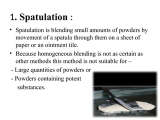 1. Spatulation :
• Spatulation is blending small amounts of powders by
movement of a spatula through them on a sheet of
paper or an ointment tile.
• Because homogeneous blending is not as certain as
other methods this method is not suitable for –
- Large quantities of powders or
- Powders containing potent
substances.
 