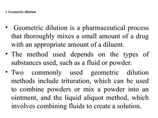 3. Geometric dilution
• Geometric dilution is a pharmaceutical process
that thoroughly mixes a small amount of a drug
with an appropriate amount of a diluent.
• The method used depends on the types of
substances used, such as a fluid or powder.
• Two commonly used geometric dilution
methods include trituration, which can be used
to combine powders or mix a powder into an
ointment, and the liquid aliquot method, which
involves combining fluids to create a solution.
 