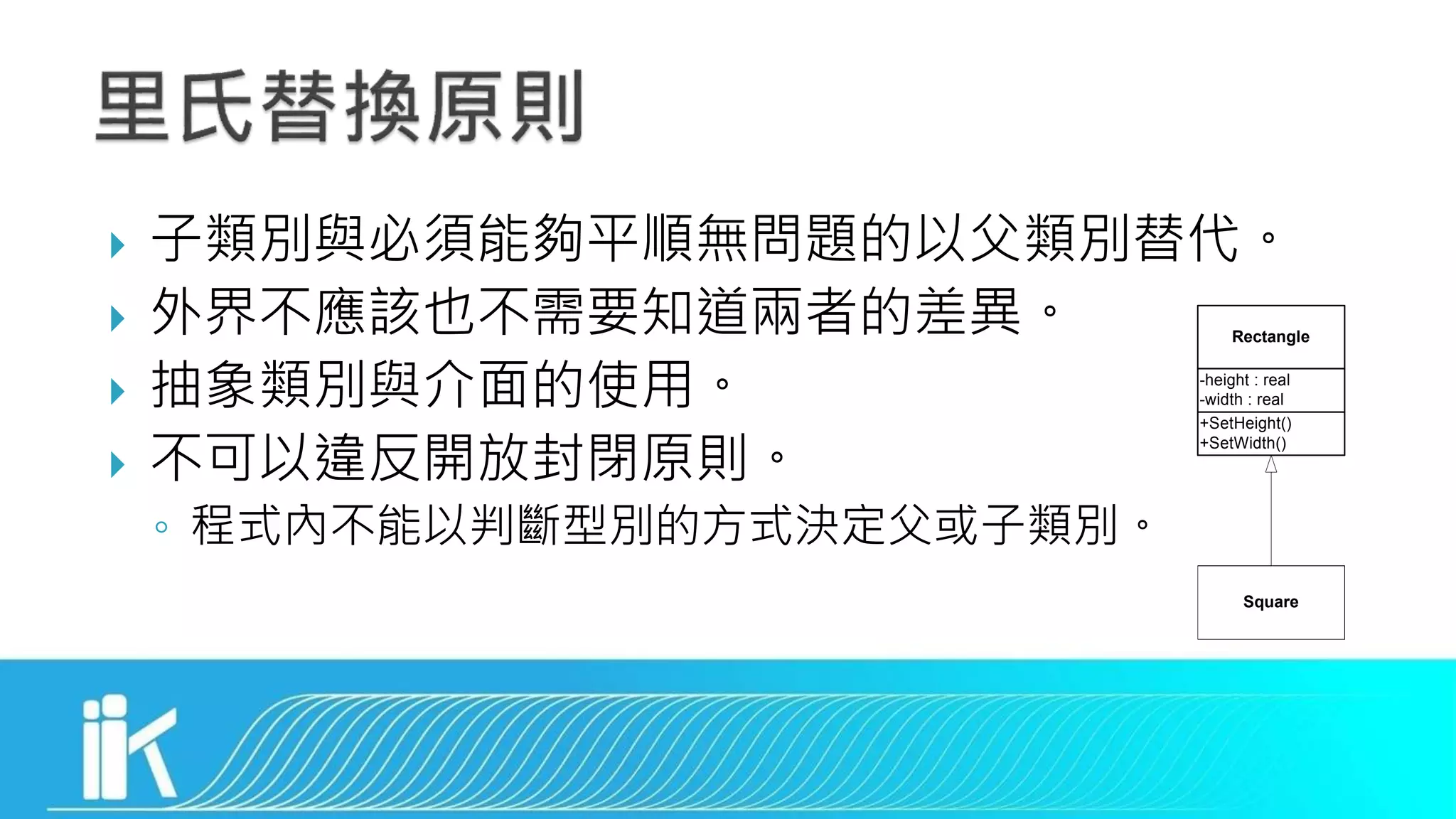  子類別與必須能夠平順無問題的以父類別替代。
 外界不應該也不需要知道兩者的差異。
 抽象類別與介面的使用。
 不可以違反開放封閉原則。
◦ 程式內不能以判斷型別的方式決定父或子類別。
Square
Rectangle
+SetHeight()
+SetWidth()
-height : real
-width : real
 