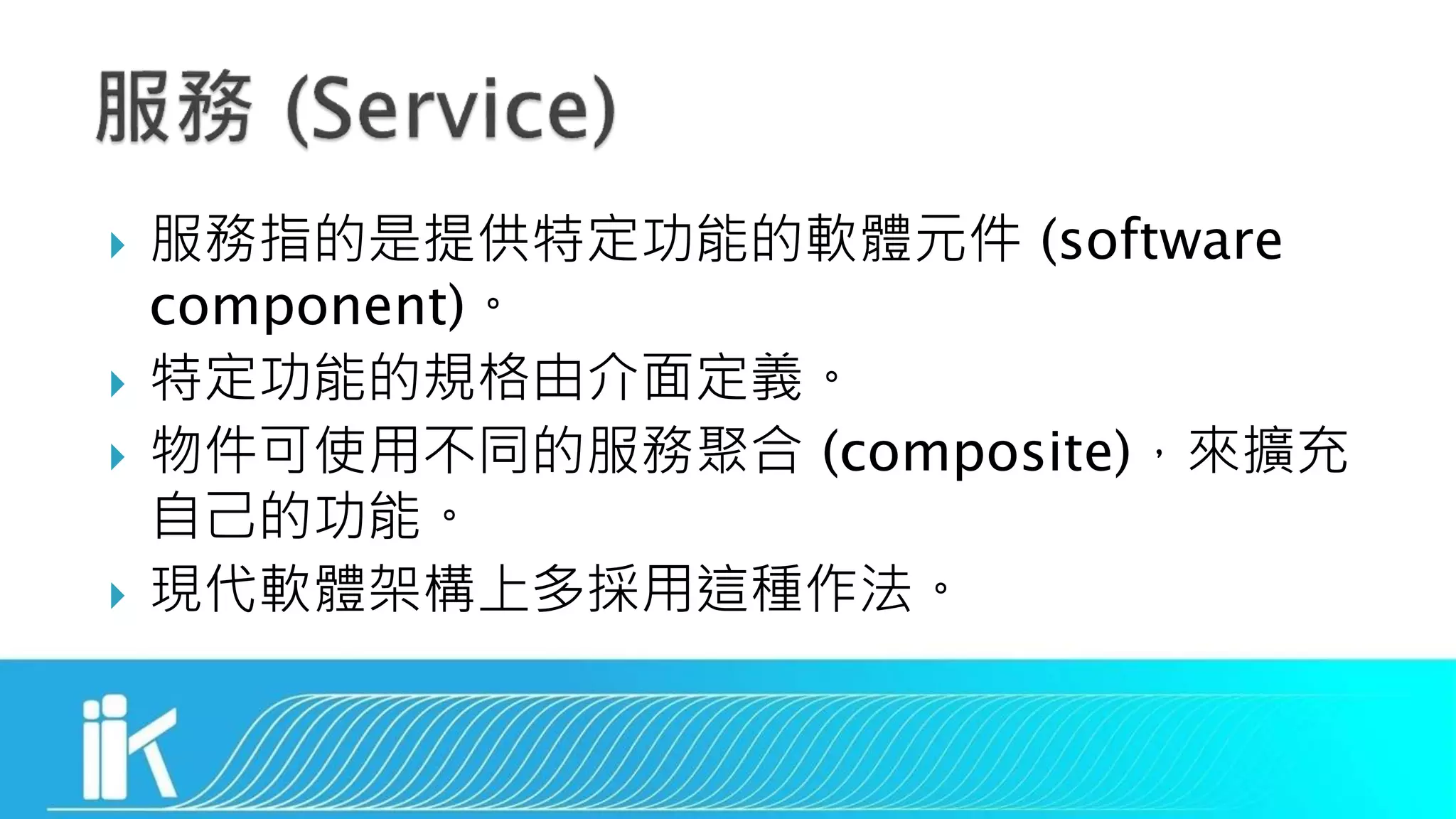  服務指的是提供特定功能的軟體元件 (software
component)。
 特定功能的規格由介面定義。
 物件可使用不同的服務聚合 (composite)，來擴充
自己的功能。
 現代軟體架構上多採用這種作法。
 