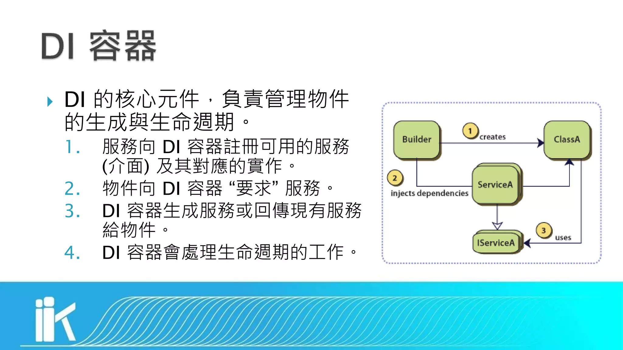  DI 的核心元件，負責管理物件
的生成與生命週期。
1. 服務向 DI 容器註冊可用的服務
(介面) 及其對應的實作。
2. 物件向 DI 容器 “要求” 服務。
3. DI 容器生成服務或回傳現有服務
給物件。
4. DI 容器會處理生命週期的工作。
 