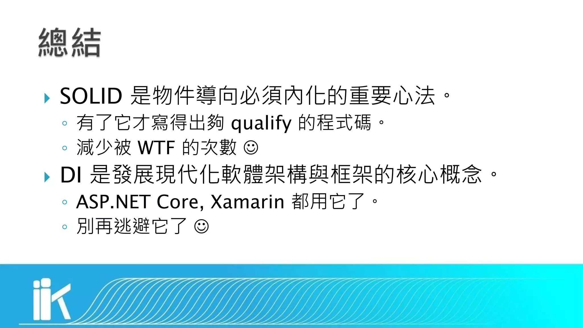  SOLID 是物件導向必須內化的重要心法。
◦ 有了它才寫得出夠 qualify 的程式碼。
◦ 減少被 WTF 的次數 
 DI 是發展現代化軟體架構與框架的核心概念。
◦ ASP.NET Core, Xamarin 都用它了。
◦ 別再逃避它了 
 