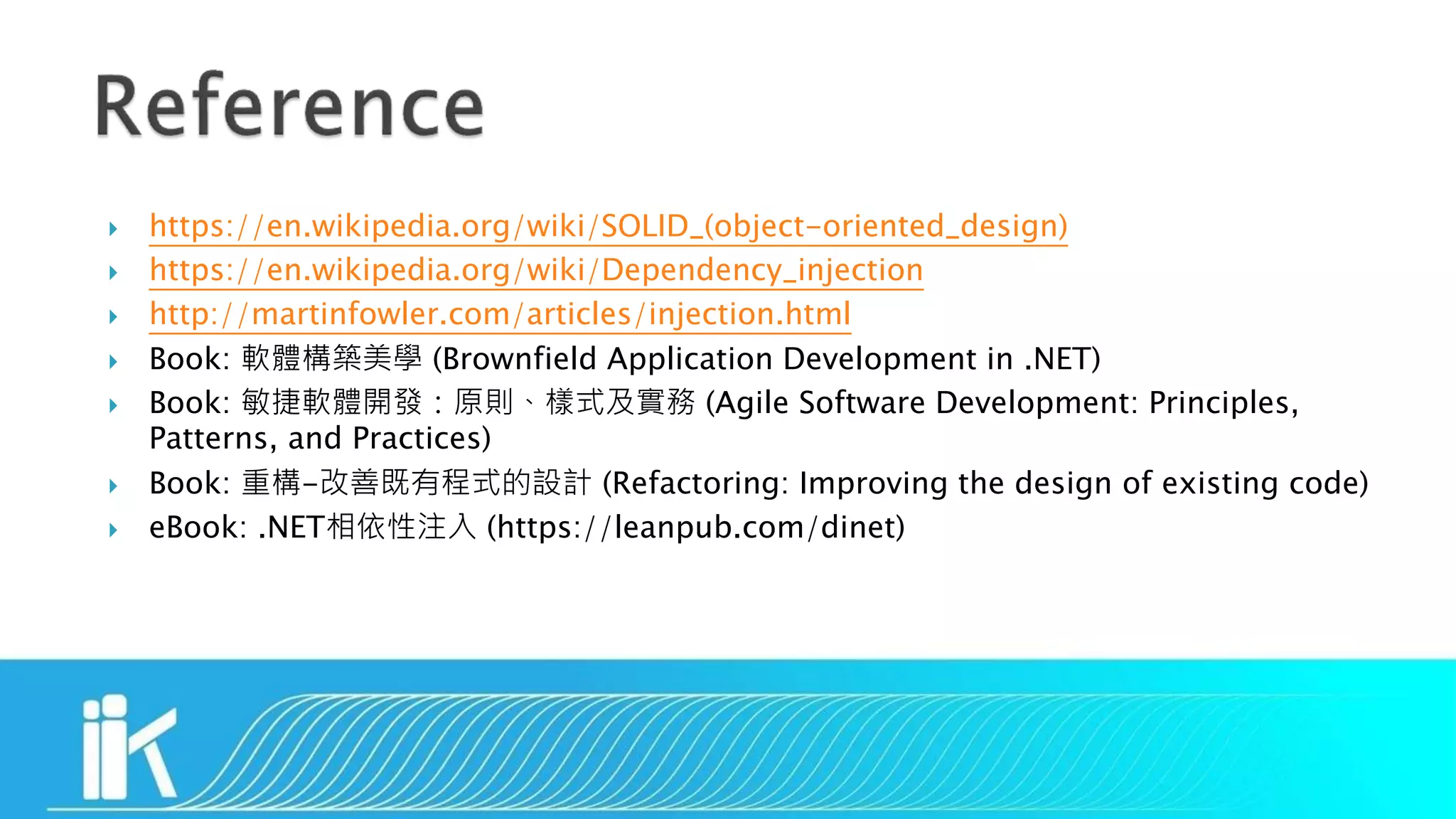  https://en.wikipedia.org/wiki/SOLID_(object-oriented_design)
 https://en.wikipedia.org/wiki/Dependency_injection
 http://martinfowler.com/articles/injection.html
 Book: 軟體構築美學 (Brownfield Application Development in .NET)
 Book: 敏捷軟體開發：原則、樣式及實務 (Agile Software Development: Principles,
Patterns, and Practices)
 Book: 重構-改善既有程式的設計 (Refactoring: Improving the design of existing code)
 eBook: .NET相依性注入 (https://leanpub.com/dinet)
 