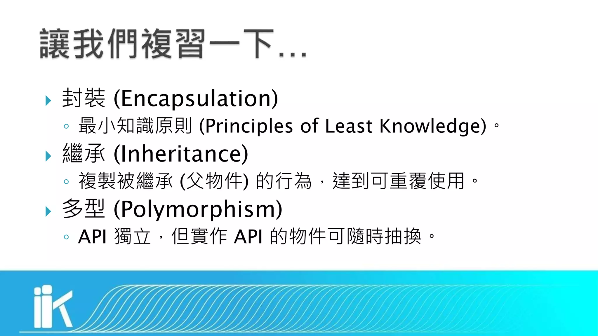  封裝 (Encapsulation)
◦ 最小知識原則 (Principles of Least Knowledge)。
 繼承 (Inheritance)
◦ 複製被繼承 (父物件) 的行為，達到可重覆使用。
 多型 (Polymorphism)
◦ API 獨立，但實作 API 的物件可隨時抽換。
 