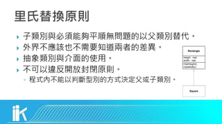  子類別與必須能夠平順無問題的以父類別替代。
 外界不應該也不需要知道兩者的差異。
 抽象類別與介面的使用。
 不可以違反開放封閉原則。
◦ 程式內不能以判斷型別的方式決定父或子類別。
Square
Rectangle
+SetHeight()
+SetWidth()
-height : real
-width : real
 