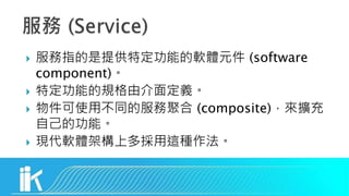  服務指的是提供特定功能的軟體元件 (software
component)。
 特定功能的規格由介面定義。
 物件可使用不同的服務聚合 (composite)，來擴充
自己的功能。
 現代軟體架構上多採用這種作法。
 