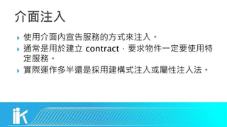  使用介面內宣告服務的方式來注入。
 通常是用於建立 contract，要求物件一定要使用特
定服務。
 實際運作多半還是採用建構式注入或屬性注入法。
 