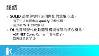  SOLID 是物件導向必須內化的重要心法。
◦ 有了它才寫得出夠 qualify 的程式碼。
◦ 減少被 WTF 的次數 
 DI 是發展現代化軟體架構與框架的核心概念。
◦ ASP.NET Core, Xamarin 都用它了。
◦ 別再逃避它了 
 