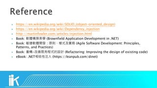  https://en.wikipedia.org/wiki/SOLID_(object-oriented_design)
 https://en.wikipedia.org/wiki/Dependency_injection
 http://martinfowler.com/articles/injection.html
 Book: 軟體構築美學 (Brownfield Application Development in .NET)
 Book: 敏捷軟體開發：原則、樣式及實務 (Agile Software Development: Principles,
Patterns, and Practices)
 Book: 重構-改善既有程式的設計 (Refactoring: Improving the design of existing code)
 eBook: .NET相依性注入 (https://leanpub.com/dinet)
 