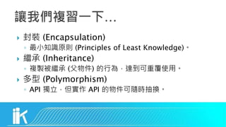  封裝 (Encapsulation)
◦ 最小知識原則 (Principles of Least Knowledge)。
 繼承 (Inheritance)
◦ 複製被繼承 (父物件) 的行為，達到可重覆使用。
 多型 (Polymorphism)
◦ API 獨立，但實作 API 的物件可隨時抽換。
 
