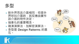  對外界而言介面相同，但是外
界呼叫介面時，其反應由實作
該介面的物件決定。
 抽象化的重要概念。
 雜湊演算法、加解密演算法。
 多型是 Design Patterns 的基
石。
 