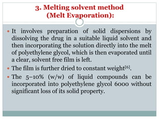 3. Melting solvent method
(Melt Evaporation):
 It involves preparation of solid dispersions by
dissolving the drug in a suitable liquid solvent and
then incorporating the solution directly into the melt
of polyethylene glycol, which is then evaporated until
a clear, solvent free film is left.
 The film is further dried to constant weight[6].
 The 5–10% (w/w) of liquid compounds can be
incorporated into polyethylene glycol 6000 without
significant loss of its solid property.
 