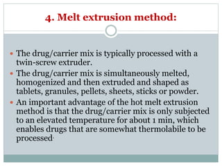 4. Melt extrusion method:
 The drug/carrier mix is typically processed with a
twin-screw extruder.
 The drug/carrier mix is simultaneously melted,
homogenized and then extruded and shaped as
tablets, granules, pellets, sheets, sticks or powder.
 An important advantage of the hot melt extrusion
method is that the drug/carrier mix is only subjected
to an elevated temperature for about 1 min, which
enables drugs that are somewhat thermolabile to be
processed.
 