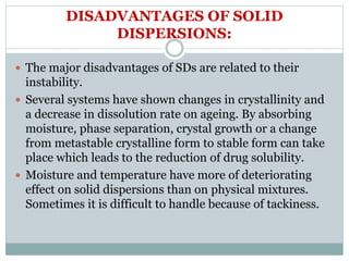DISADVANTAGES OF SOLID
DISPERSIONS:
 The major disadvantages of SDs are related to their
instability.
 Several systems have shown changes in crystallinity and
a decrease in dissolution rate on ageing. By absorbing
moisture, phase separation, crystal growth or a change
from metastable crystalline form to stable form can take
place which leads to the reduction of drug solubility.
 Moisture and temperature have more of deteriorating
effect on solid dispersions than on physical mixtures.
Sometimes it is difficult to handle because of tackiness.
 