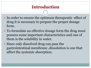 Introduction
 In order to ensure the optimum therapeutic effect of
drug it is necessary to prepare the proper dosage
form.
 To formulate an effective dosage form the drug must
possess some important characteristics and one of
them is the solubility in water.
 Since only dissolved drug can pass the
gastrointestinal membrane ,dissolution is one that
affect the systemic absorption.
 