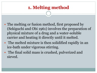 1. Melting method
 The melting or fusion method, first proposed by
(Sekiguchi and Obi 1961) involves the preparation of
physical mixture of a drug and a water-soluble
carrier and heating it directly until it melted.
 The melted mixture is then solidified rapidly in an
ice-bath under vigorous stirring.
 The final solid mass is crushed, pulverized and
sieved.
 