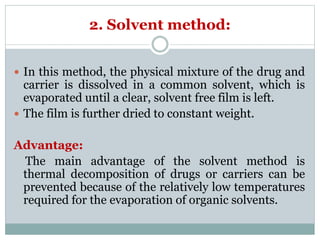2. Solvent method:
 In this method, the physical mixture of the drug and
carrier is dissolved in a common solvent, which is
evaporated until a clear, solvent free film is left.
 The film is further dried to constant weight.
Advantage:
The main advantage of the solvent method is
thermal decomposition of drugs or carriers can be
prevented because of the relatively low temperatures
required for the evaporation of organic solvents.
 