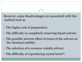 However, some disadvantages are associated with this
method such as
 The higher cost of preparation.
 The difficulty in completely removing liquid solvent.
 The possible adverse effect of traces of the solvent on
the chemical stability .
 The selection of a common volatile solvent.
 The difficulty of reproducing crystal form[5].
 