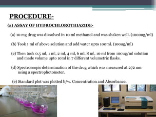 PROCEDURE-
(a) ASSAY OF HYDROCHLOROTHIAZIDE-
(a) 10 mg drug was dissolved in 10 ml methanol and was shaken well. (1000ug/ml)
(b) Took 1 ml of above solution and add water upto 100ml. (100ug/ml)
(c) Then took 0.5 ml, 1 ml, 2 ml, 4 ml, 6 ml, 8 ml, 10 ml from 100ug/ml solution
and made volume upto 10ml in 7 different volumetric flasks.
(d) Spectroscopic determination of the drug which was measured at 272 nm
using a spectrophotometer.
(e) Standard plot was plotted b/w. Concentration and Absorbance.
 