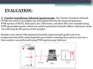 EVALUATION-
1) Fourier transforms infrared spectroscopy- The Fourier transform infrared
(FTIR) was used to investigate any interaction between the drug and polymers.
FTIR spectra of HCTZ, Poloxamer 407, PEG 6000, and their SDs were recorded using
FTIR spectrophotometer which was used in potassium bromide diffuse reflectance mode
for collecting the IR spectra of the samples.
Samples were mixed with potassium bromide (spectroscopic grade) and were
compressed into disks using hydraulic press before scanning from 4000 to 400 cm-1.
Data analysis was performed using FTIR spectroscopy Software.
 