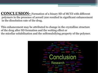 CONCLUSION- Formation of a binary SD of HCTZ with different
polymers in the presence of aerosil 200 resulted in significant enhancement
in the dissolution rate of the drug.
This enhancement may be attributed to change in the crystalline structure
of the drug after SD formation and the wetting effect or
the micellar solubilization and the selfemulsifying property of the polymer.
 