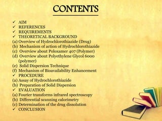 CONTENTS
 AIM
 REFERENCES
 REQUIREMENTS
 THEORETICAL BACKGROUND
(a) Overview of Hydrochlorothiazide (Drug)
(b) Mechanism of action of Hydrochlorothiazide
(c) Overview about Poloxamer 407 (Polymer)
(d) Overview about Polyethylene Glycol 6000
(polymer)
(e) Solid Dispersion Technique
(f) Mechanism of Bioavailability Enhancement
 PROCEDURE
(a) Assay of Hydrochlorothiazide
(b) Preparation of Solid Dispersion
 EVALUATION
(a) Fourier transforms infrared spectroscopy
(b) Differential scanning calorimetry
(c) Determination of the drug dissolution
 CONCLUSION
 