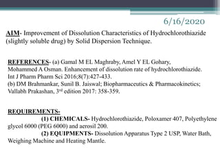 6/16/2020
AIM- Improvement of Dissolution Characteristics of Hydrochlorothiazide
(slightly soluble drug) by Solid Dispersion Technique.
REFERENCES- (a) Gamal M EL Maghraby, Amel Y EL Gohary,
Mohammed A Osman. Enhancement of dissolution rate of hydrochlorothiazide.
Int J Pharm Pharm Sci 2016;8(7):427-433.
(b) DM Brahmankar, Sunil B. Jaiswal; Biopharmaceutics & Pharmacokinetics;
Vallabh Prakashan, 3rd edition 2017: 358-359.
REQUIREMENTS-
(1) CHEMICALS- Hydrochlorothiazide, Poloxamer 407, Polyethylene
glycol 6000 (PEG 6000) and aerosil 200.
(2) EQUIPMENTS- Dissolution Apparatus Type 2 USP, Water Bath,
Weighing Machine and Heating Mantle.
 