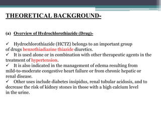 THEORETICAL BACKGROUND-
(a) Overview of Hydrochlorothiazide (Drug)-
 Hydrochlorothiazide (HCTZ) belongs to an important group
of drugs benzothiadiazine thiazide diuretics.
 It is used alone or in combination with other therapeutic agents in the
treatment of hypertension.
 It is also indicated in the management of edema resulting from
mild-to-moderate congestive heart failure or from chronic hepatic or
renal disease.
 Other uses include diabetes insipidus, renal tubular acidosis, and to
decrease the risk of kidney stones in those with a high calcium level
in the urine.
 