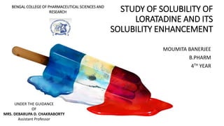 STUDY OF SOLUBILITY OF
LORATADINE AND ITS
SOLUBILITY ENHANCEMENT
MOUMITA BANERJEE
B.PHARM
4TH YEAR
UNDER THE GUIDANCE
OF
MRS. DEBARUPA D. CHAKRABORTY
Assistant Professor
BENGAL COLLEGE OF PHARMACEUTICAL SCIENCES AND
RESEARCH
 