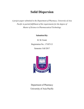 Solid Dispersion
A project paper submitted to the Department of Pharmacy, University of Asia
Pacific in partial fulfillment of the requirements for the degree of
Master of Science in Pharmaceutical Technology
Submitted By:
H. M. Faruk
Registration No.: 17107113
Semester: Fall 2017
Department of Pharmacy
University of Asia Pacific
 