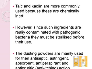  Talc and kaolin are more commonly
used because these are chemically
inert.
 However, since such ingredients are
realiy contaminated with pathogenic
bacteria they must be sterilised before
their use.
 The dusting powders are mainly used
for their antiseptic, astringent,
absorbent, antiperspirant and
 