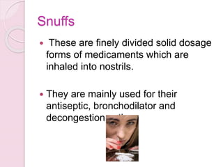 Snuffs
 These are finely divided solid dosage
forms of medicaments which are
inhaled into nostrils.
 They are mainly used for their
antiseptic, bronchodilator and
decongestion action.
 