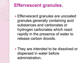 Effervescent granules.
 Effervescent granules are uncoated
granules generally containing acid
substances and carbonates or
hydrogen carbonates which react
rapidly in the presence of water to
release carbon dioxide.
 They are intended to be dissolved or
dispersed in water before
administration.
 