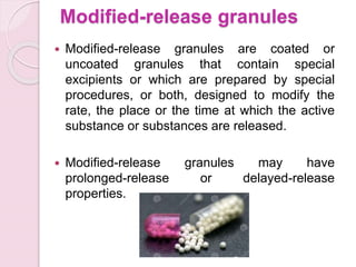 Modified-release granules
 Modified-release granules are coated or
uncoated granules that contain special
excipients or which are prepared by special
procedures, or both, designed to modify the
rate, the place or the time at which the active
substance or substances are released.
 Modified-release granules may have
prolonged-release or delayed-release
properties.
 