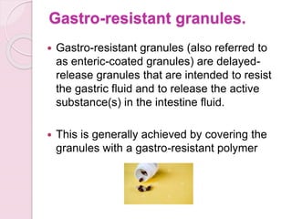 Gastro-resistant granules.
 Gastro-resistant granules (also referred to
as enteric-coated granules) are delayed-
release granules that are intended to resist
the gastric fluid and to release the active
substance(s) in the intestine fluid.
 This is generally achieved by covering the
granules with a gastro-resistant polymer
 