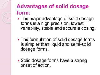 Advantages of solid dosage
form:
 The major advantage of solid dosage
forms is a high precision, lowest
variability, stable and accurate dosing.
 The formulation of solid dosage forms
is simpler than liquid and semi-solid
dosage forms.
 Solid dosage forms have a strong
onset of action.
 