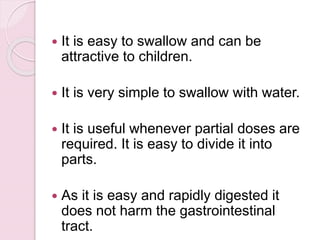  It is easy to swallow and can be
attractive to children.
 It is very simple to swallow with water.
 It is useful whenever partial doses are
required. It is easy to divide it into
parts.
 As it is easy and rapidly digested it
does not harm the gastrointestinal
tract.
 