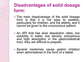 Disadvantages of solid dosage
form:
 The main disadvantage of the solid dosage
form is that it is not easy to swallow,
particularly for children, and the elderly, and it
cannot be given to the unconscious patient.
 An API that has slow dissolution rates, low
solubility in water, low density, amorphous
and high absorption in the gastrointestinal
tract, they are difficult to prepare.
 Several medicines cause gastric irritation
when administered in the form of a tablet.
 