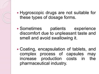  Hygroscopic drugs are not suitable for
these types of dosage forms.
 Sometimes patients experience
discomfort due to unpleasant taste and
smell and avoid swallowing it.
 Coating, encapsulation of tablets, and
complex process of capsules may
increase production costs in the
pharmaceutical industry.
 