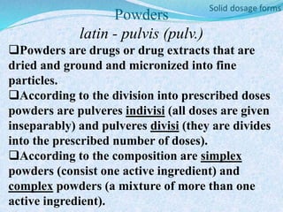 Powders
latin - pulvis (pulv.)
Powders are drugs or drug extracts that are
dried and ground and micronized into fine
particles.
According to the division into prescribed doses
powders are pulveres indivisi (all doses are given
inseparably) and pulveres divisi (they are divides
into the prescribed number of doses).
According to the composition are simplex
powders (consist one active ingredient) and
complex powders (a mixture of more than one
active ingredient).
 