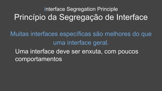 Interface Segregation Principle
Princípio da Segregação de Interface
Muitas interfaces específicas são melhores do que
uma interface geral.
Uma interface deve ser enxuta, com poucos
comportamentos
 
