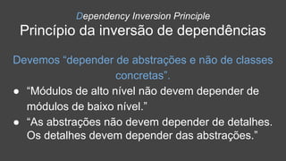 Dependency Inversion Principle
Princípio da inversão de dependências
Devemos “depender de abstrações e não de classes
concretas”.
● “Módulos de alto nível não devem depender de
módulos de baixo nível.”
● “As abstrações não devem depender de detalhes.
Os detalhes devem depender das abstrações.”
 